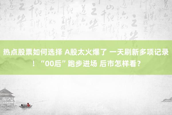 热点股票如何选择 A股太火爆了 一天刷新多项记录！“00后”跑步进场 后市怎样看？