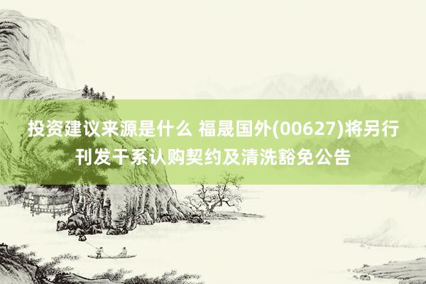 投资建议来源是什么 福晟国外(00627)将另行刊发干系认购契约及清洗豁免公告