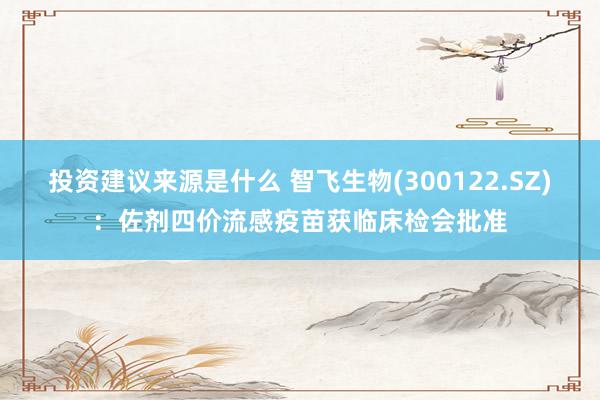 投资建议来源是什么 智飞生物(300122.SZ)：佐剂四价流感疫苗获临床检会批准