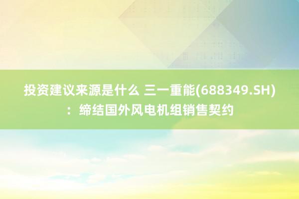 投资建议来源是什么 三一重能(688349.SH)：缔结国外风电机组销售契约