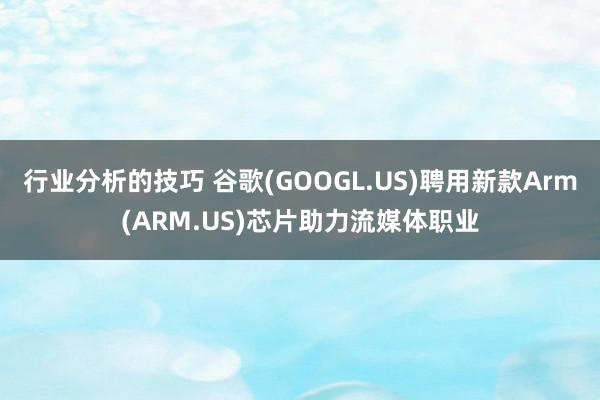 行业分析的技巧 谷歌(GOOGL.US)聘用新款Arm(ARM.US)芯片助力流媒体职业