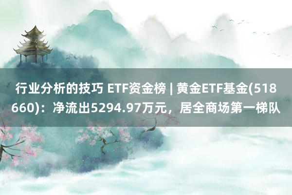 行业分析的技巧 ETF资金榜 | 黄金ETF基金(518660)：净流出5294.97万元，居全商场第一梯队