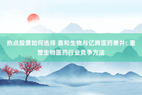 热点股票如何选择 嘉和生物与亿腾医药兼并: 重塑生物医药行业竞争方法