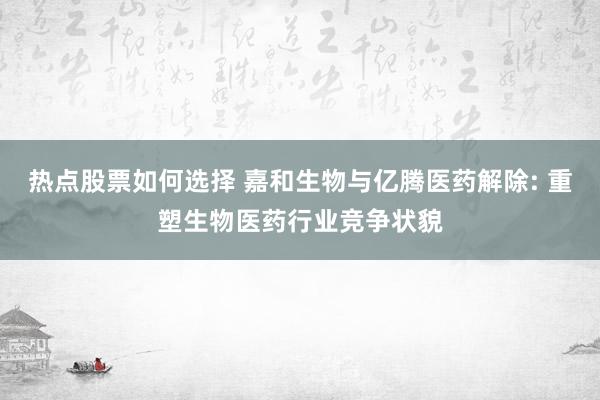 热点股票如何选择 嘉和生物与亿腾医药解除: 重塑生物医药行业竞争状貌