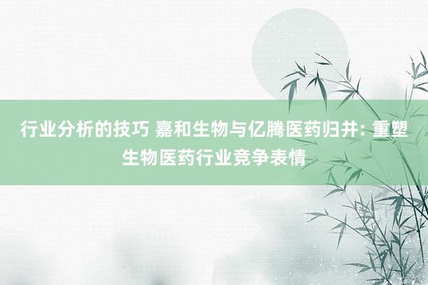 行业分析的技巧 嘉和生物与亿腾医药归并: 重塑生物医药行业竞争表情