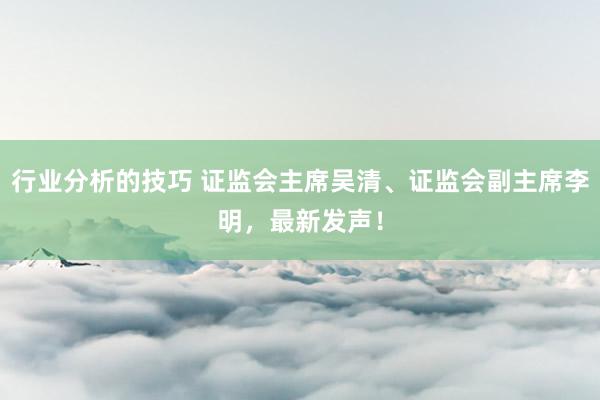 行业分析的技巧 证监会主席吴清、证监会副主席李明，最新发声！