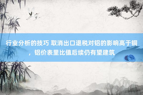 行业分析的技巧 取消出口退税对铝的影响高于铜，铝价表里比值后续仍有望建筑