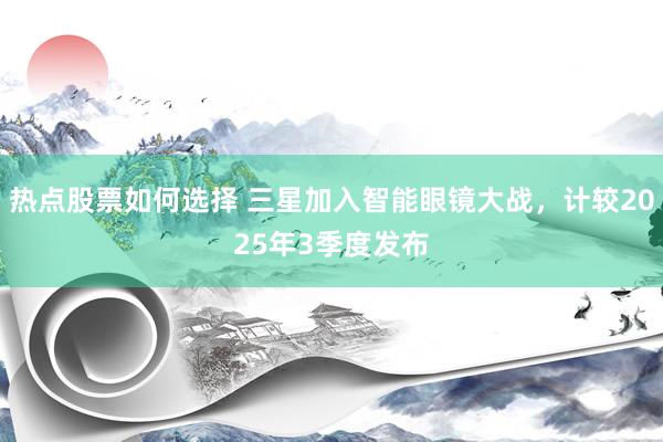 热点股票如何选择 三星加入智能眼镜大战，计较2025年3季度发布