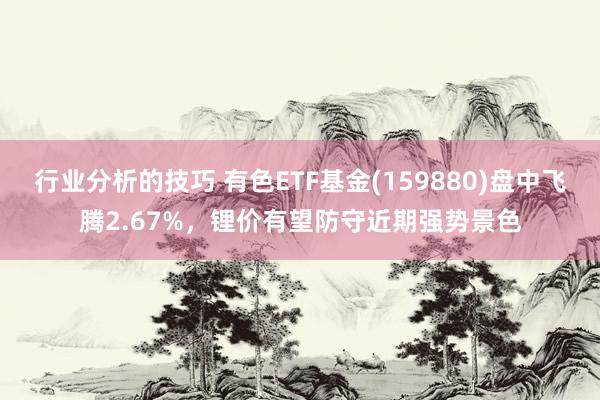 行业分析的技巧 有色ETF基金(159880)盘中飞腾2.67%，锂价有望防守近期强势景色