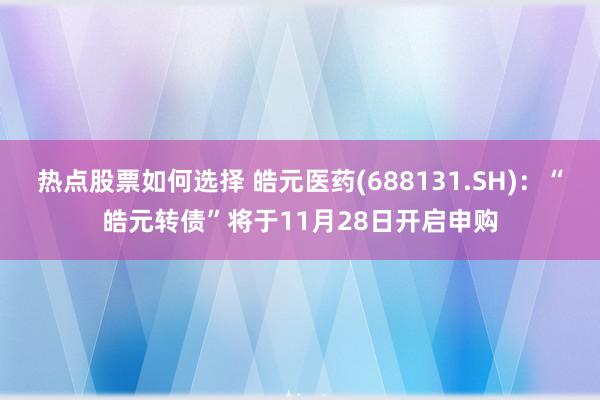 热点股票如何选择 皓元医药(688131.SH)：“皓元转债”将于11月28日开启申购