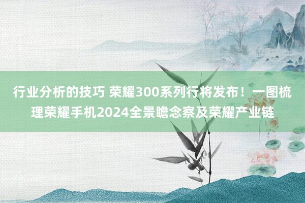 行业分析的技巧 荣耀300系列行将发布！一图梳理荣耀手机2024全景瞻念察及荣耀产业链