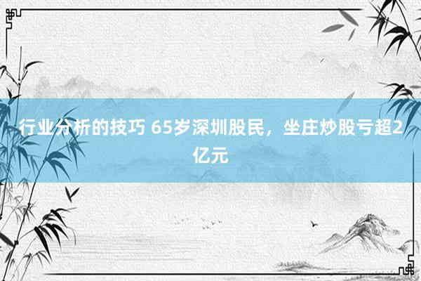 行业分析的技巧 65岁深圳股民，坐庄炒股亏超2亿元