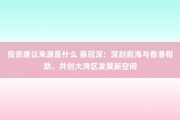 投资建议来源是什么 蔡冠深：深刻前海与香港相助，共创大湾区发展新空间