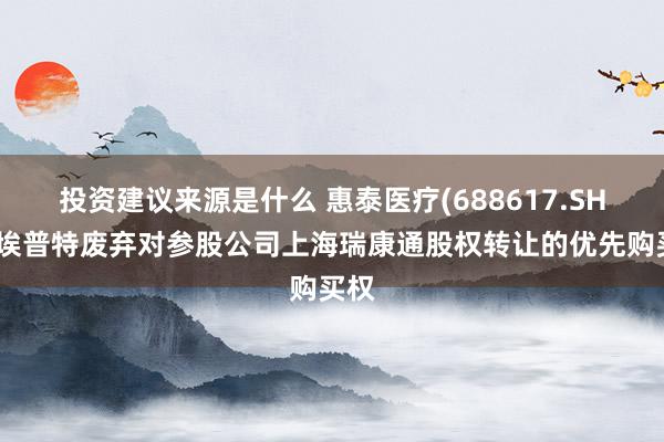 投资建议来源是什么 惠泰医疗(688617.SH)：埃普特废弃对参股公司上海瑞康通股权转让的优先购买权