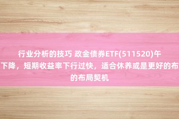 行业分析的技巧 政金债券ETF(511520)午后快速下降，短期收益率下行过快，适合休养或是更好的布局契机