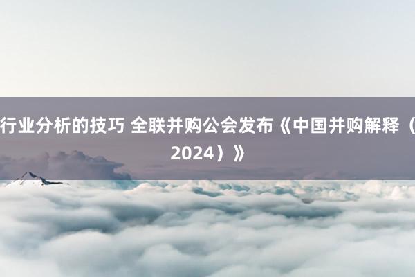 行业分析的技巧 全联并购公会发布《中国并购解释（2024）》