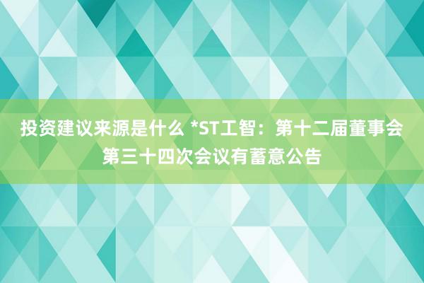 投资建议来源是什么 *ST工智：第十二届董事会第三十四次会议有蓄意公告