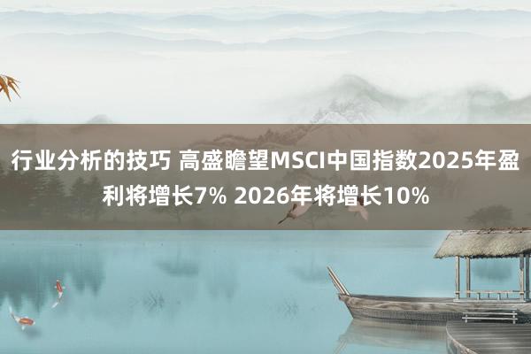 行业分析的技巧 高盛瞻望MSCI中国指数2025年盈利将增长7% 2026年将增长10%