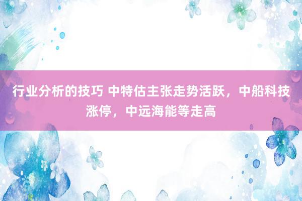 行业分析的技巧 中特估主张走势活跃，中船科技涨停，中远海能等走高