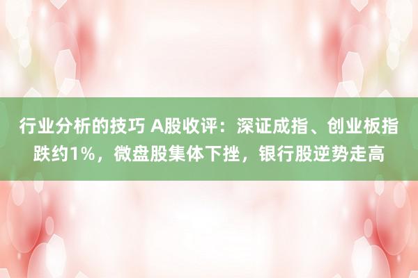 行业分析的技巧 A股收评：深证成指、创业板指跌约1%，微盘股集体下挫，银行股逆势走高