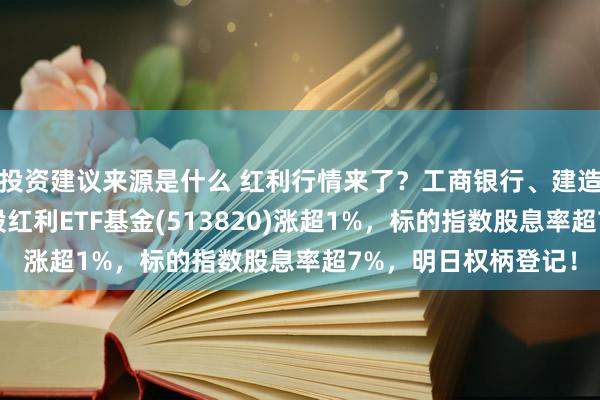 投资建议来源是什么 红利行情来了？工商银行、建造银行都立异高，港股红利ETF基金(513820)涨超1%，标的指数股息率超7%，明日权柄登记！