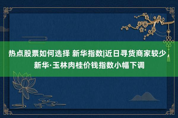 热点股票如何选择 新华指数|近日寻货商家较少，新华·玉林肉桂价钱指数小幅下调