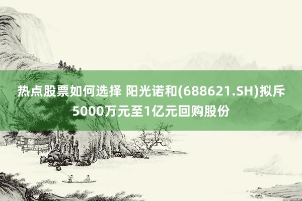 热点股票如何选择 阳光诺和(688621.SH)拟斥5000万元至1亿元回购股份