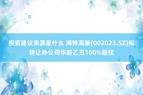 投资建议来源是什么 海特高新(002023.SZ)拟转让孙公司华新乙丑100%股权