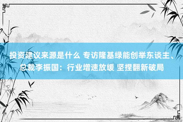 投资建议来源是什么 专访隆基绿能创举东谈主、总裁李振国：行业增速放缓 坚捏翻新破局