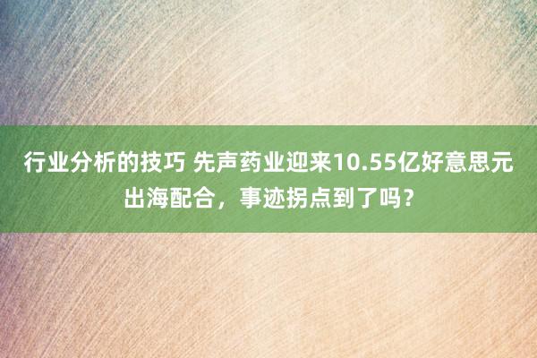 行业分析的技巧 先声药业迎来10.55亿好意思元出海配合，事迹拐点到了吗？