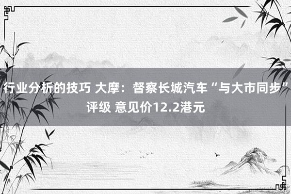 行业分析的技巧 大摩：督察长城汽车“与大市同步”评级 意见价12.2港元