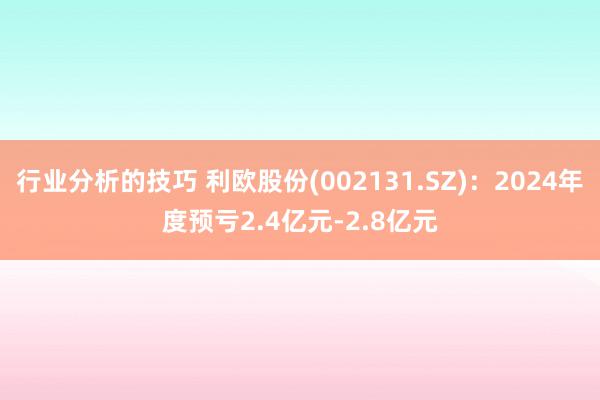 行业分析的技巧 利欧股份(002131.SZ)：2024年度预亏2.4亿元-2.8亿元