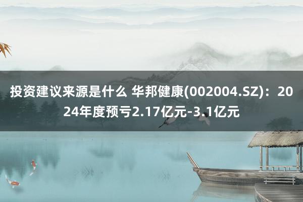 投资建议来源是什么 华邦健康(002004.SZ)：2024年度预亏2.17亿元-3.1亿元