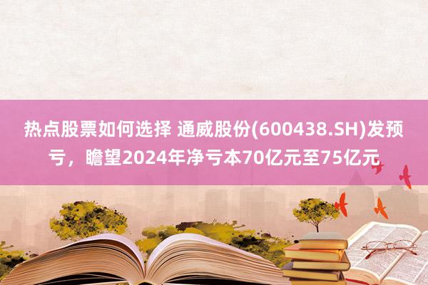 热点股票如何选择 通威股份(600438.SH)发预亏，瞻望2024年净亏本70亿元至75亿元