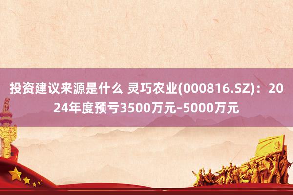 投资建议来源是什么 灵巧农业(000816.SZ)：2024年度预亏3500万元–5000万元