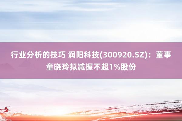 行业分析的技巧 润阳科技(300920.SZ)：董事童晓玲拟减握不超1%股份