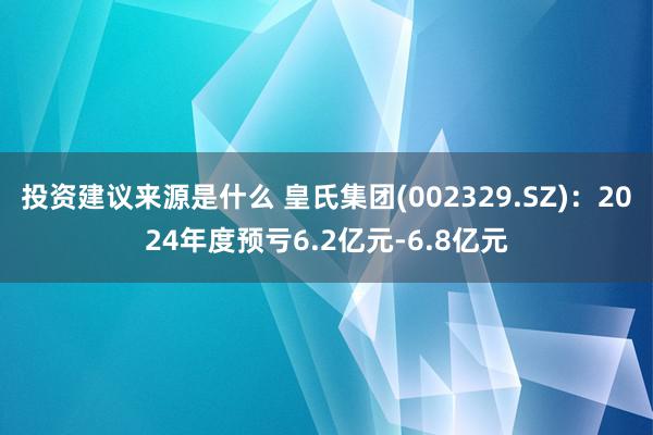 投资建议来源是什么 皇氏集团(002329.SZ)：2024年度预亏6.2亿元-6.8亿元