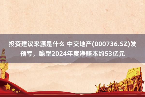 投资建议来源是什么 中交地产(000736.SZ)发预亏，瞻望2024年度净赔本约53亿元