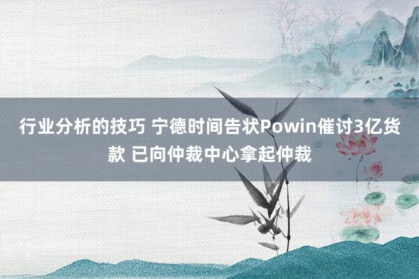 行业分析的技巧 宁德时间告状Powin催讨3亿货款 已向仲裁中心拿起仲裁