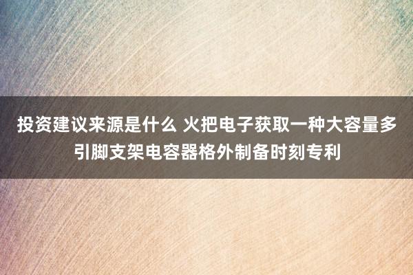 投资建议来源是什么 火把电子获取一种大容量多引脚支架电容器格外制备时刻专利