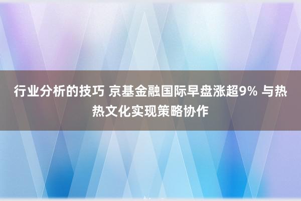 行业分析的技巧 京基金融国际早盘涨超9% 与热热文化实现策略协作