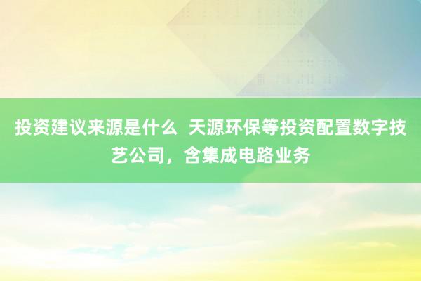 投资建议来源是什么  天源环保等投资配置数字技艺公司，含集成电路业务