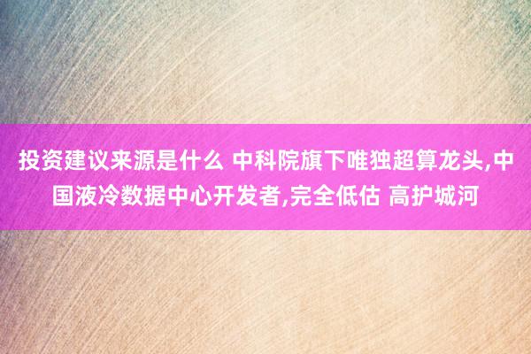 投资建议来源是什么 中科院旗下唯独超算龙头,中国液冷数据中心开发者,完全低估 高护城河