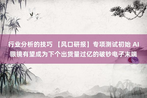 行业分析的技巧 【风口研报】专项测试初始 AI眼镜有望成为下个出货量过亿的破钞电子末端