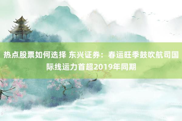 热点股票如何选择 东兴证券：春运旺季鼓吹航司国际线运力首超2019年同期