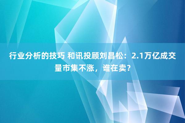 行业分析的技巧 和讯投顾刘昌松：2.1万亿成交量市集不涨，谁在卖？