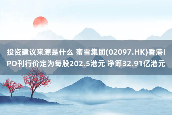 投资建议来源是什么 蜜雪集团(02097.HK)香港IPO刊行价定为每股202.5港元 净筹32.91亿港元