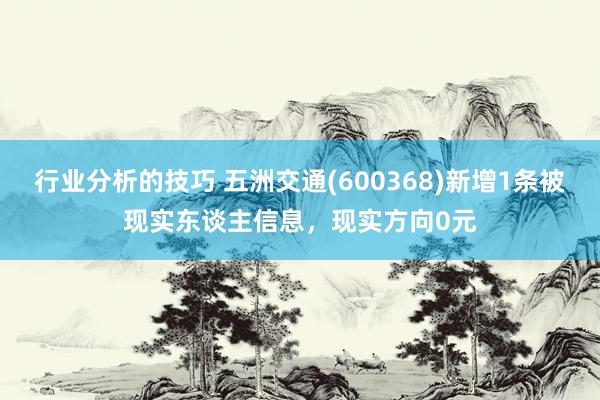 行业分析的技巧 五洲交通(600368)新增1条被现实东谈主信息，现实方向0元