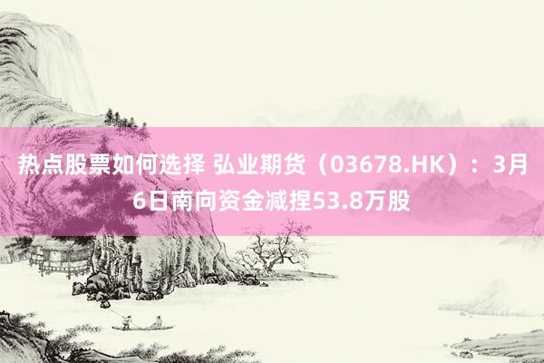 热点股票如何选择 弘业期货（03678.HK）：3月6日南向资金减捏53.8万股