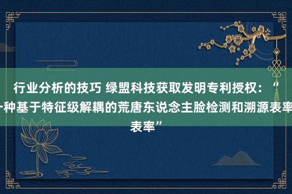 行业分析的技巧 绿盟科技获取发明专利授权：“一种基于特征级解耦的荒唐东说念主脸检测和溯源表率”